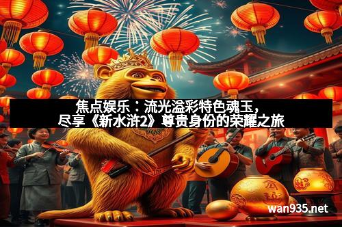 焦点娱乐：流光溢彩特色魂玉，尽享《新水浒2》尊贵身份的荣耀之旅